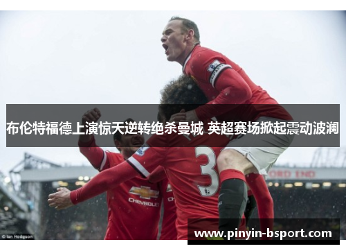 布伦特福德上演惊天逆转绝杀曼城 英超赛场掀起震动波澜