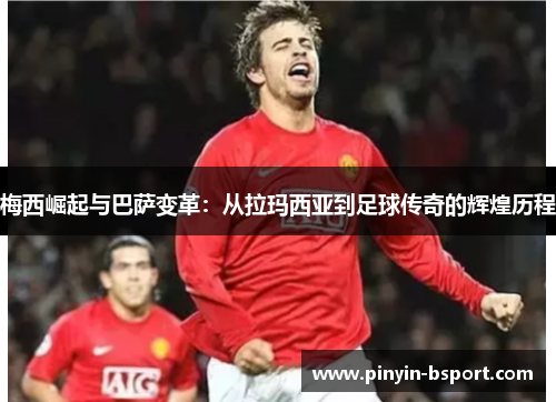 梅西崛起与巴萨变革：从拉玛西亚到足球传奇的辉煌历程