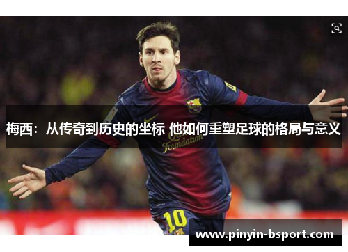 梅西：从传奇到历史的坐标 他如何重塑足球的格局与意义